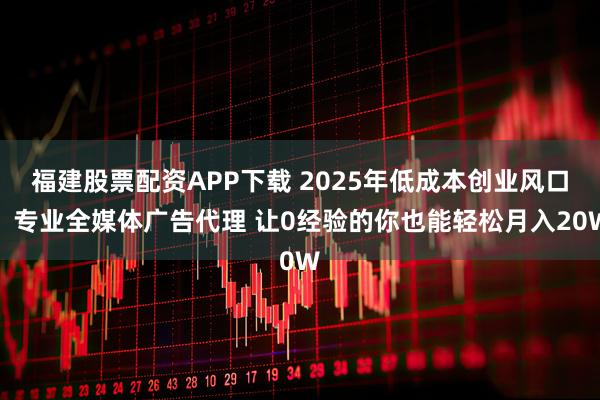 福建股票配资APP下载 2025年低成本创业风口！专业全媒体广告代理 让0经验的你也能轻松月入20W
