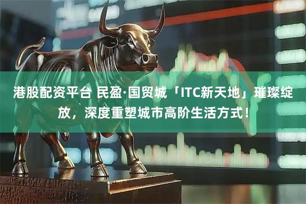 港股配资平台 民盈·国贸城「ITC新天地」璀璨绽放，深度重塑城市高阶生活方式！