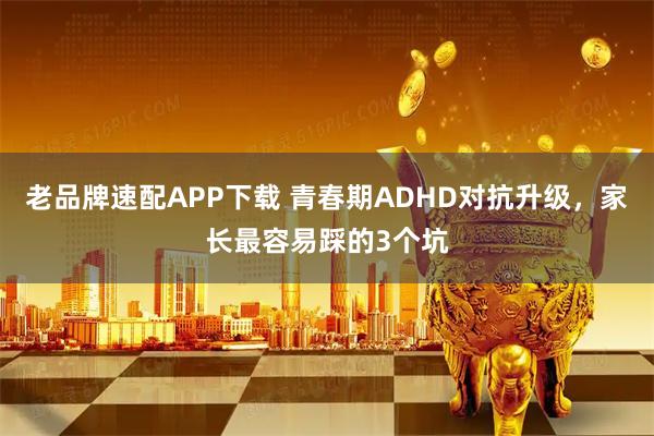 老品牌速配APP下载 青春期ADHD对抗升级,家长最容易踩的3个坑