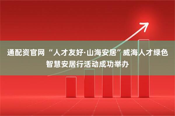通配资官网 “人才友好·山海安居”威海人才绿色智慧安居行活动成功举办