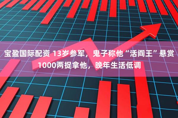 宝盈国际配资 13岁参军,鬼子称他“活阎王”悬赏1000两捉拿他,晚年生活低调