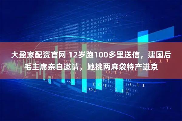 大盈家配资官网 12岁跑100多里送信,建国后毛主席亲自邀请,她挑两麻袋特产进京