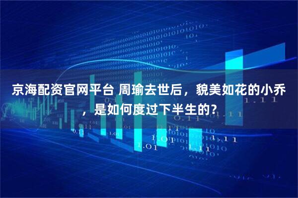 京海配资官网平台 周瑜去世后，貌美如花的小乔，是如何度过下半生的？
