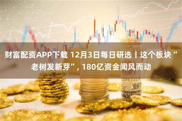 财富配资APP下载 12月3日每日研选丨这个板块“老树发新芽”, 180亿资金闻风而动