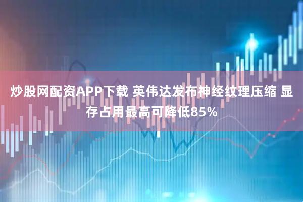炒股网配资APP下载 英伟达发布神经纹理压缩 显存占用最高可降低85%