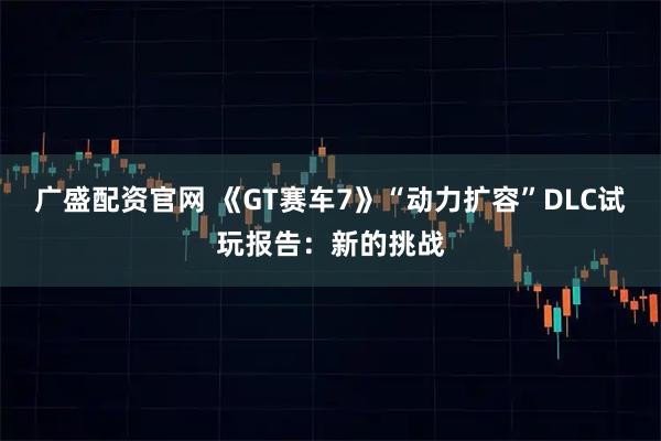 广盛配资官网 《GT赛车7》“动力扩容”DLC试玩报告:新的挑战