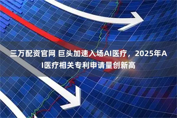 三万配资官网 巨头加速入场AI医疗，2025年AI医疗相关专利申请量创新高