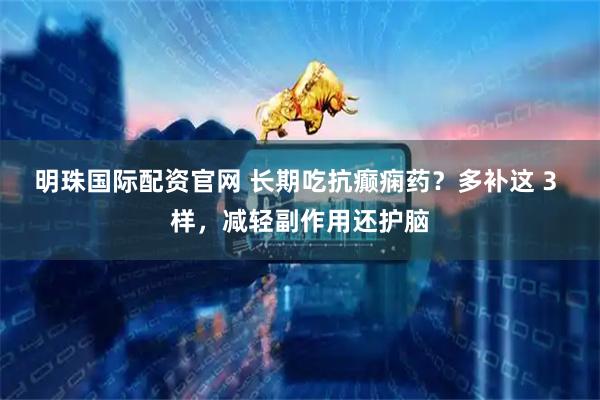 明珠国际配资官网 长期吃抗癫痫药？多补这 3 样，减轻副作用还护脑