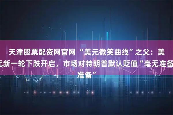 天津股票配资网官网 “美元微笑曲线”之父：美元新一轮下跌开启，市场对特朗普默认贬值“毫无准备”