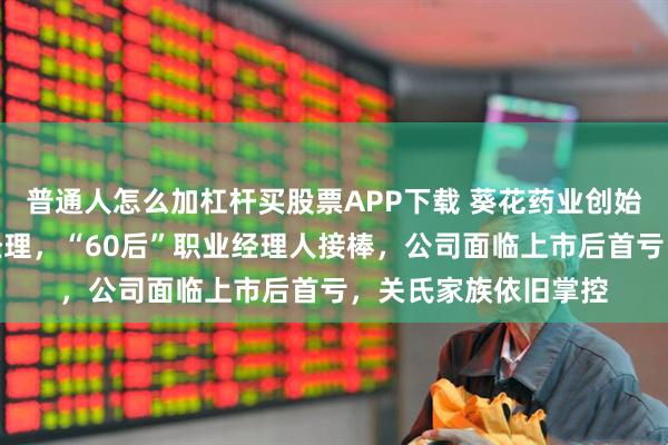 普通人怎么加杠杆买股票APP下载 葵花药业创始人之女提前卸任总经理，“60后”职业经理人接棒，公司面临上市后首亏，关氏家族依旧掌控