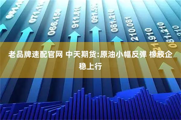 老品牌速配官网 中天期货:原油小幅反弹 橡胶企稳上行