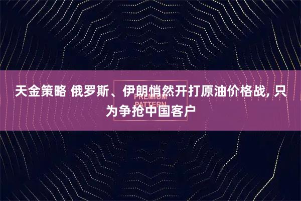 天金策略 俄罗斯、伊朗悄然开打原油价格战, 只为争抢中国客户