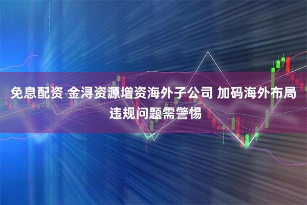 免息配资 金浔资源增资海外子公司 加码海外布局 违规问题需警惕