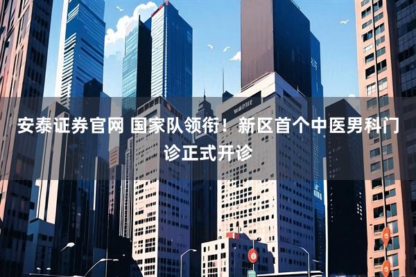 安泰证券官网 国家队领衔！新区首个中医男科门诊正式开诊