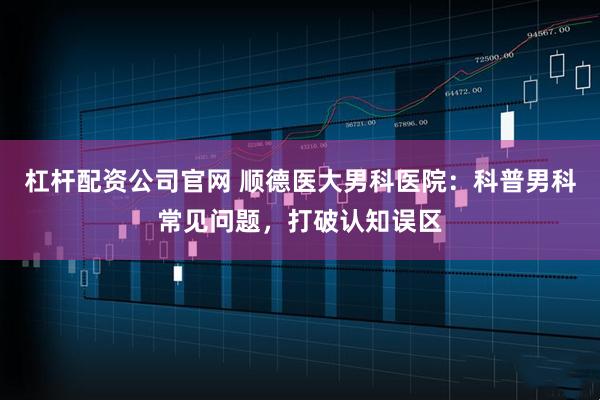 杠杆配资公司官网 顺德医大男科医院：科普男科常见问题，打破认知误区