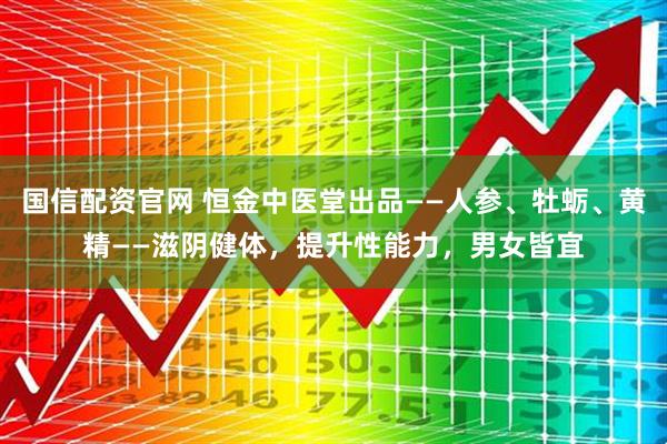 国信配资官网 恒金中医堂出品——人参、牡蛎、黄精——滋阴健体，提升性能力，男女皆宜