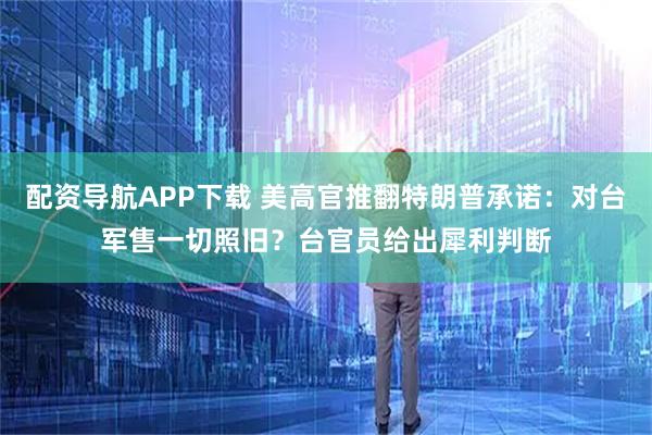 配资导航APP下载 美高官推翻特朗普承诺：对台军售一切照旧？台官员给出犀利判断
